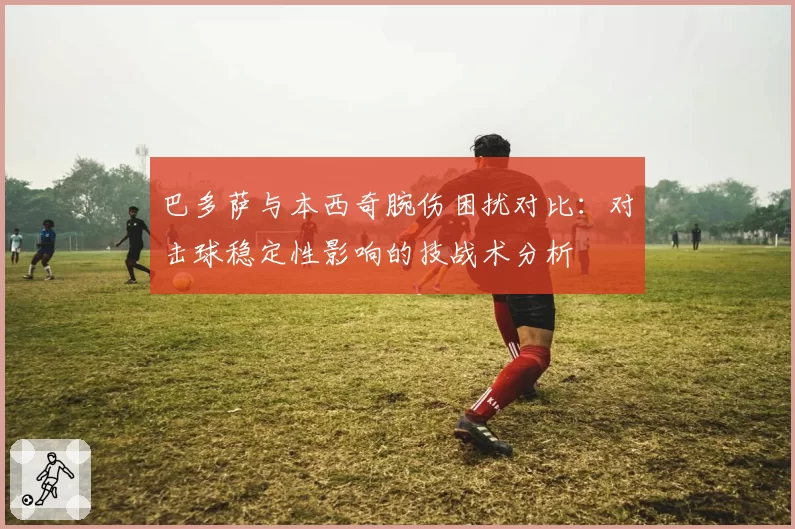 巴多萨与本西奇腕伤困扰对比：对击球稳定性影响的技战术分析