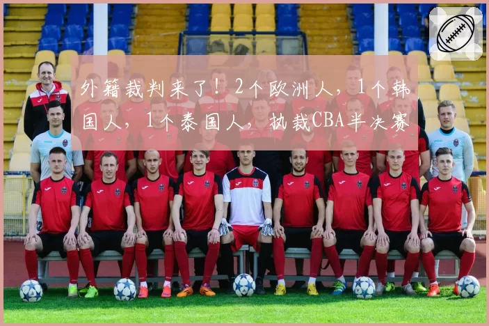 外籍裁判来了!2个欧洲人,1个韩国人,1个泰国人,执裁CBA半决赛