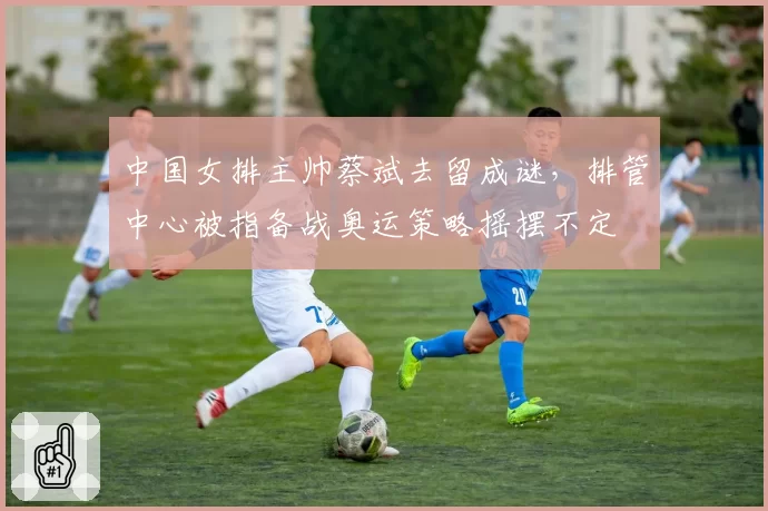 中国女排主帅蔡斌去留成谜，排管中心被指备战奥运策略摇摆不定