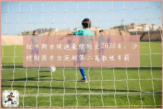纽卡斯尔埃迪豪续约至2030年，沙特财团开出英超第二高教练年薪