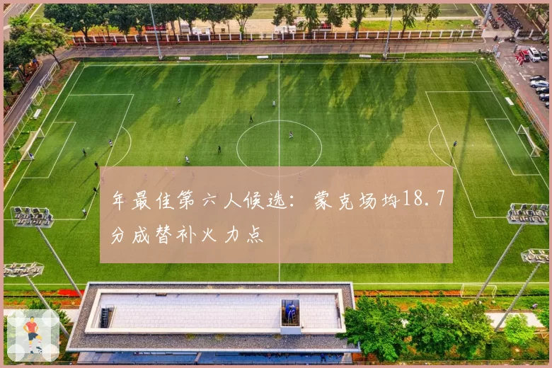 年最佳第六人候选:蒙克场均18.7分成替补火力点