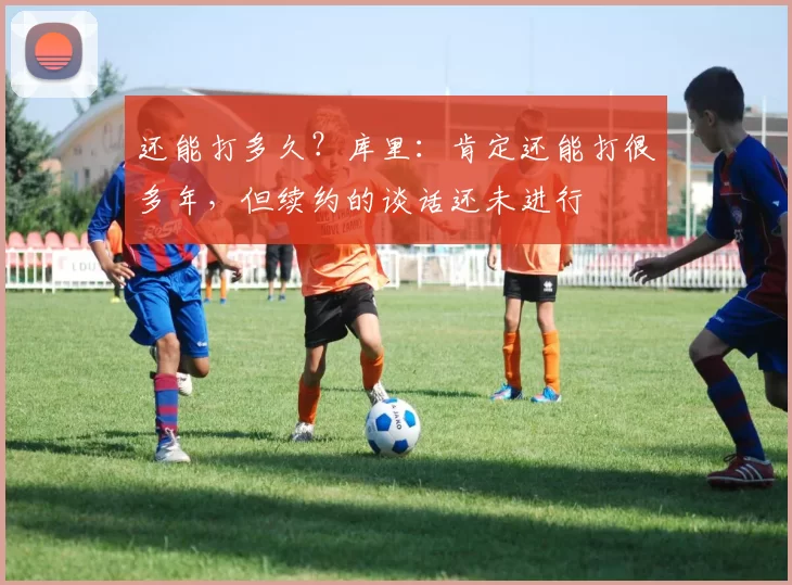 还能打多久？库里：肯定还能打很多年，但续约的谈话还未进行