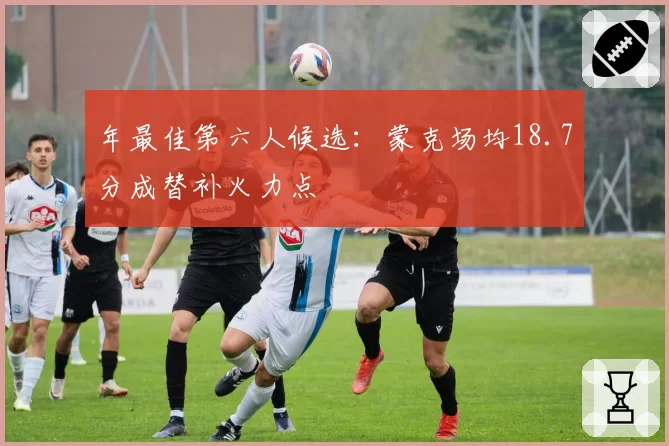 年最佳第六人候选:蒙克场均18.7分成替补火力点