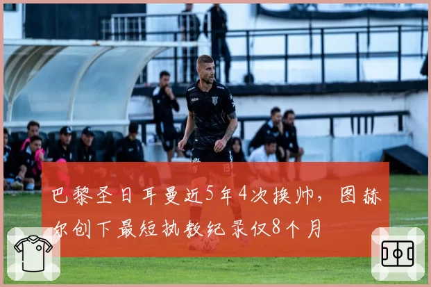 巴黎圣日耳曼近5年4次换帅,图赫尔创下最短执教纪录仅8个月