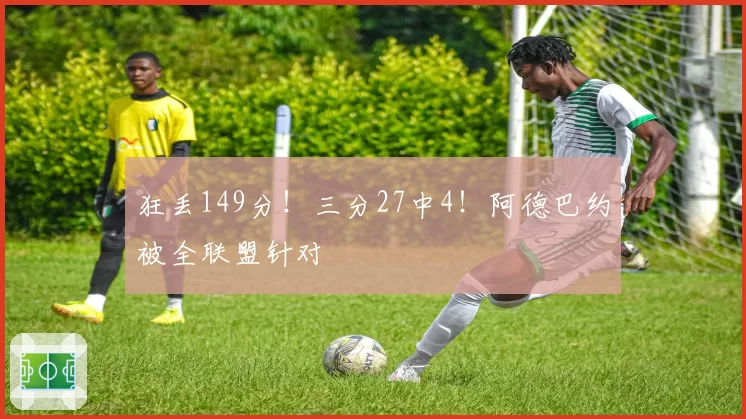 狂丢149分！三分27中4！阿德巴约被全联盟针对