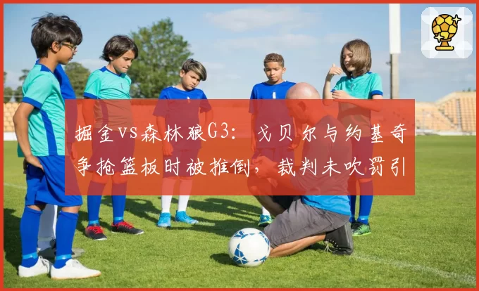 掘金vs森林狼G3：戈贝尔与约基奇争抢篮板时被推倒，裁判未吹罚引发森林狼抗议