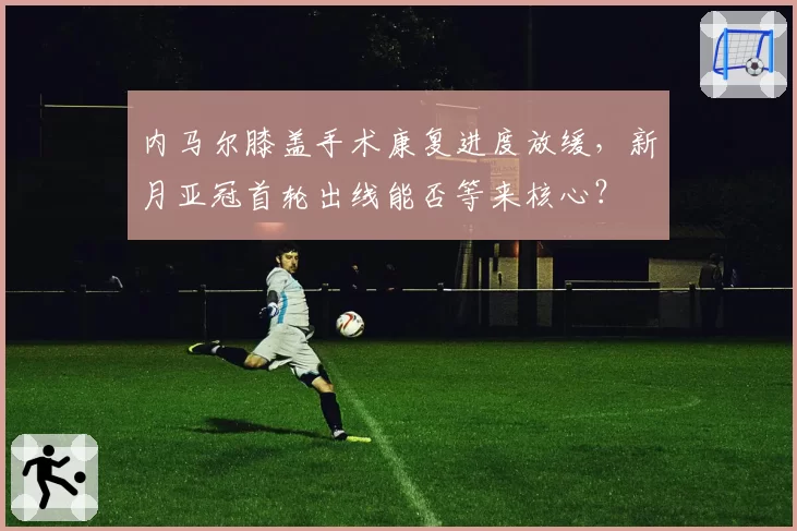 内马尔膝盖手术康复进度放缓，新月亚冠首轮出线能否等来核心？