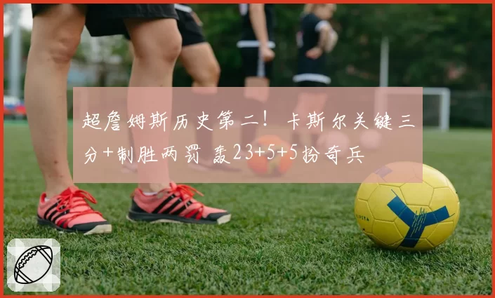 超詹姆斯历史第二！卡斯尔关键三分+制胜两罚 轰23+5+5扮奇兵
