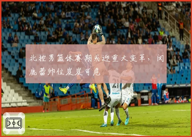 北控男篮休赛期或迎重大变革,闵鹿蕾帅位岌岌可危