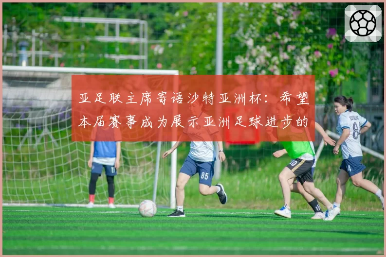 亚足联主席寄语沙特亚洲杯:希望本届赛事成为展示亚洲足球进步的窗口