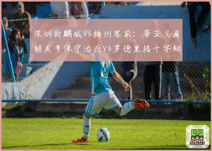 深圳新鹏城vs梅州客家：蒂亚戈肩锁关节保守治疗vs罗德里格十字韧带术后状态成谜