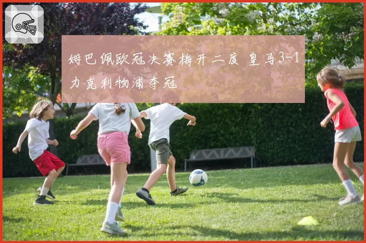 姆巴佩欧冠决赛梅开二度 皇马3-1力克利物浦夺冠