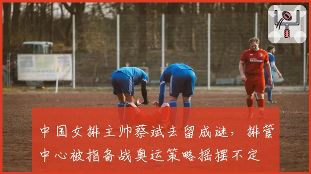 中国女排主帅蔡斌去留成谜，排管中心被指备战奥运策略摇摆不定