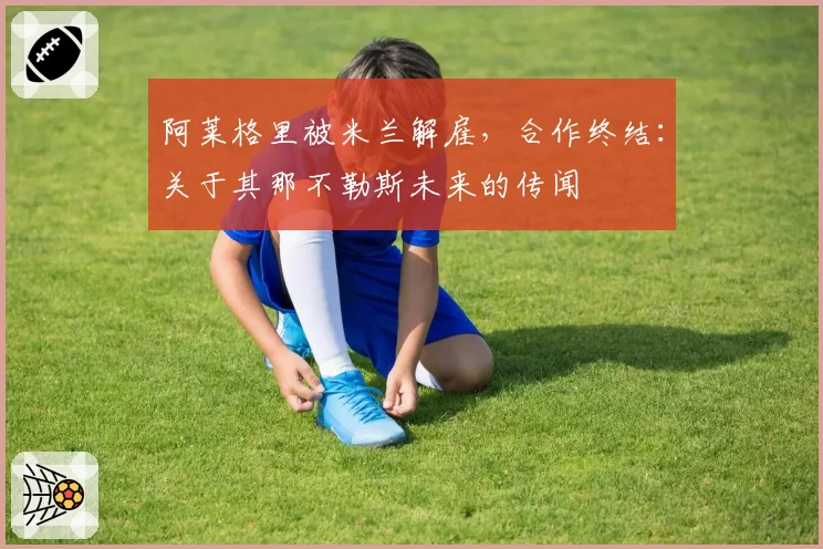 阿莱格里被米兰解雇,合作终结:关于其那不勒斯未来的传闻