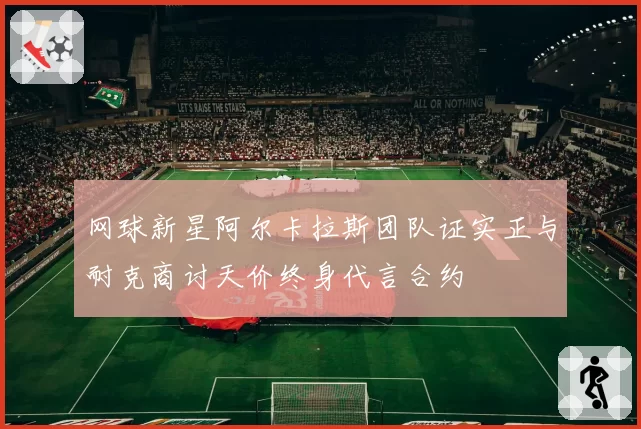 网球新星阿尔卡拉斯团队证实正与耐克商讨天价终身代言合约