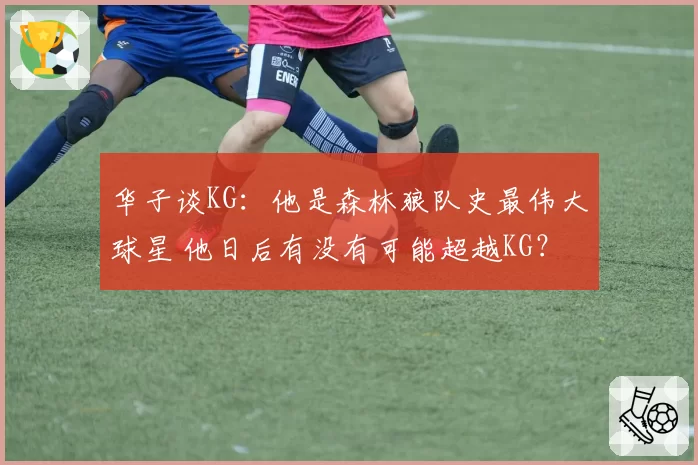 华子谈KG：他是森林狼队史最伟大球星 他日后有没有可能超越KG？