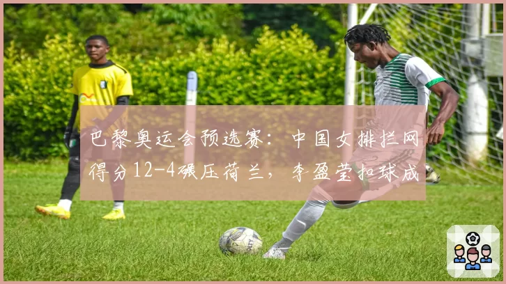 巴黎奥运会预选赛:中国女排拦网得分12-4碾压荷兰,李盈莹扣球成功率58%