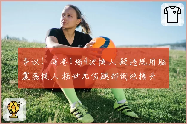 争议！海港1场4次换人 疑违规用脑震荡换人 杨世元伤腿却倒地捂头