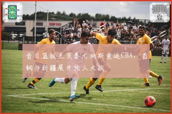 昔日篮板王莫泰尤纳斯重返CBA,首钢与新疆展开抢人大战