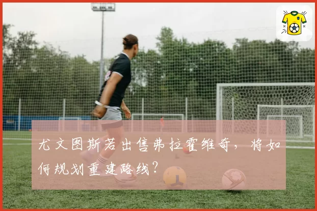 尤文图斯若出售弗拉霍维奇，将如何规划重建路线？