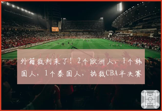 外籍裁判来了!2个欧洲人,1个韩国人,1个泰国人,执裁CBA半决赛