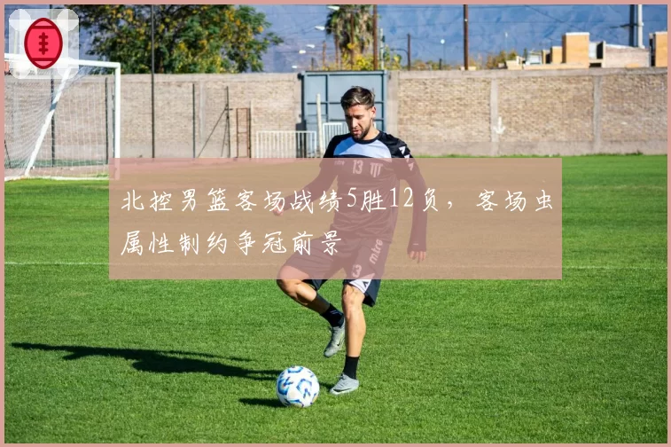 北控男篮客场战绩5胜12负，客场虫属性制约争冠前景