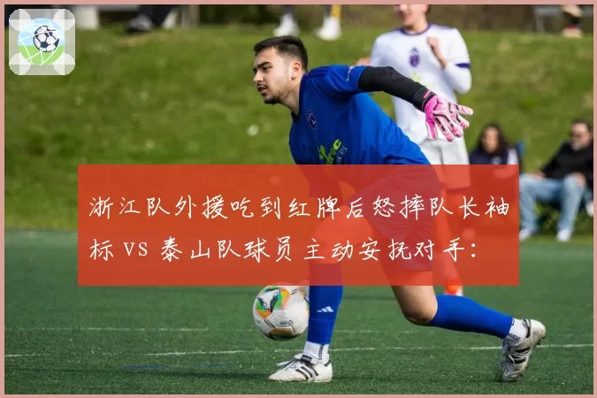 浙江队外援吃到红牌后怒摔队长袖标 vs 泰山队球员主动安抚对手:情绪管理与职业素养两极