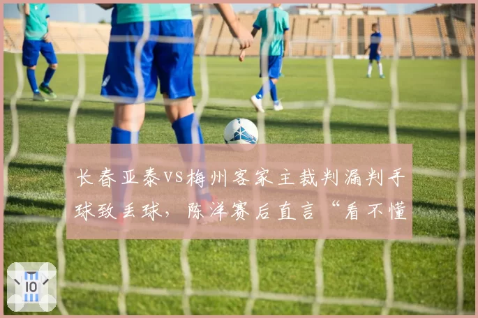 长春亚泰vs梅州客家主裁判漏判手球致丢球，陈洋赛后直言“看不懂”