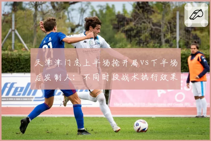 天津津门虎上半场抢开局vs下半场后发制人：不同时段战术执行效果数据化呈现