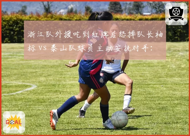 浙江队外援吃到红牌后怒摔队长袖标 vs 泰山队球员主动安抚对手:情绪管理与职业素养两极