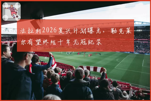 法拉利2026复兴计划曝光,勒克莱尔有望终结十年无冠纪录