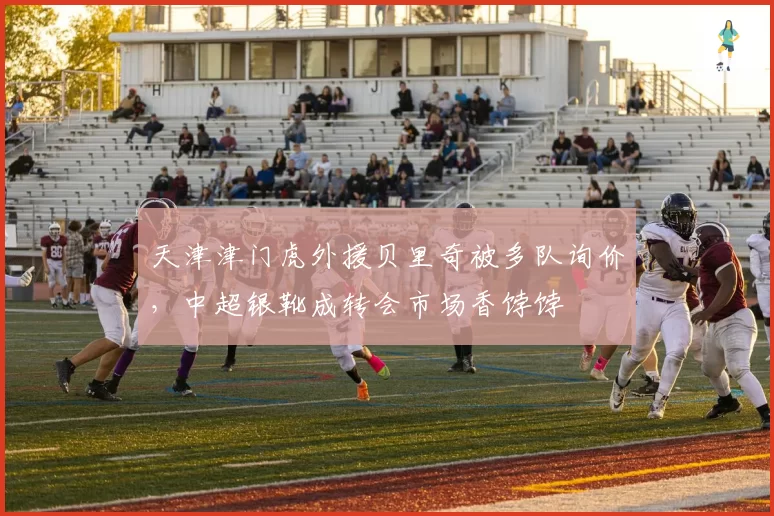 天津津门虎外援贝里奇被多队询价,中超银靴成转会市场香饽饽