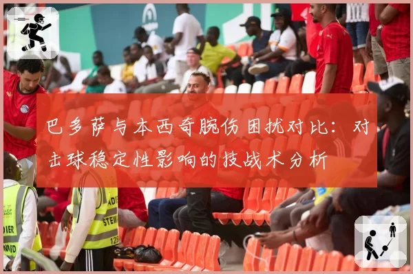 巴多萨与本西奇腕伤困扰对比：对击球稳定性影响的技战术分析