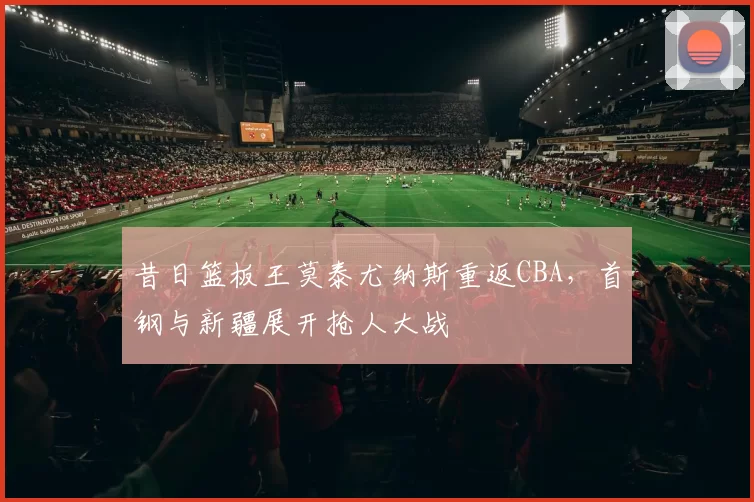 昔日篮板王莫泰尤纳斯重返CBA,首钢与新疆展开抢人大战