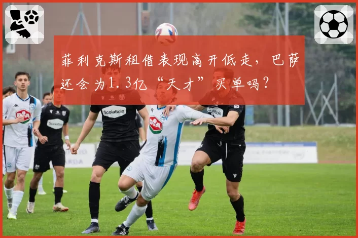 菲利克斯租借表现高开低走，巴萨还会为1.3亿“天才”买单吗？