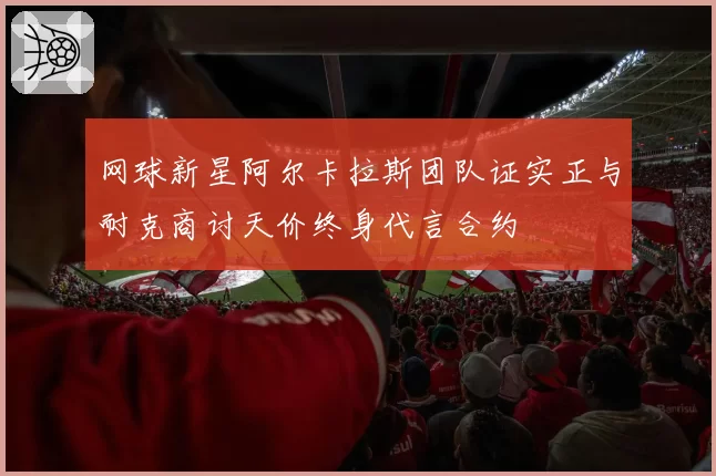 网球新星阿尔卡拉斯团队证实正与耐克商讨天价终身代言合约