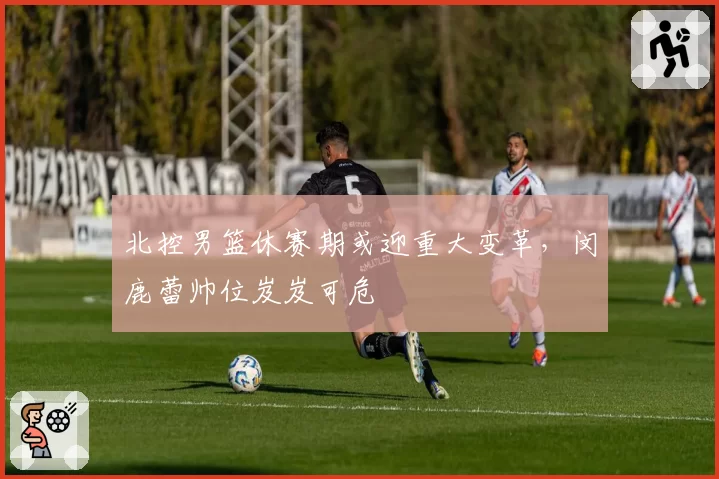 北控男篮休赛期或迎重大变革,闵鹿蕾帅位岌岌可危