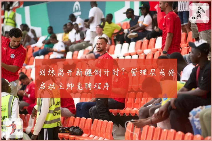 刘炜离开新疆倒计时?管理层或将启动主帅竞聘程序