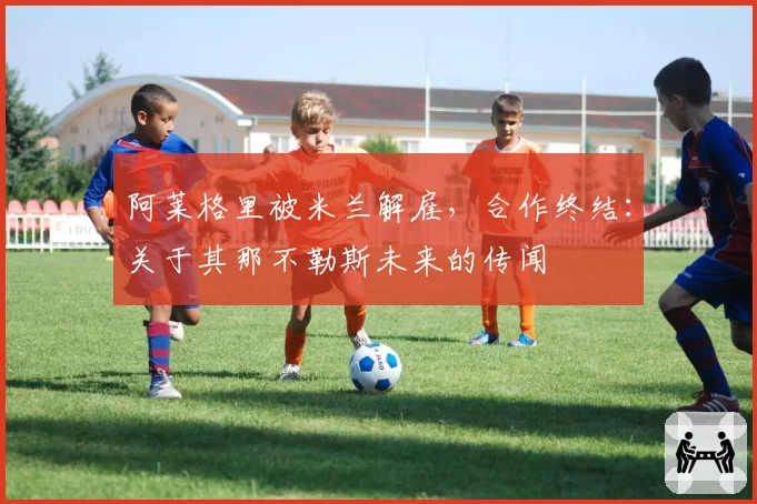 阿莱格里被米兰解雇,合作终结:关于其那不勒斯未来的传闻